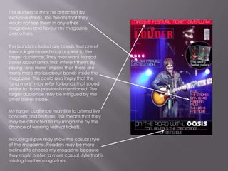 The audience may be attracted by exclusive stories. This means that they would not see them in any other magazines and favour my magazine over others.The bands included are bands that are of the rock genre and may appeal to the target audience. They may want to read stories about artists that interest them. By saying ‘and more’ implies that there are many more stories about bands inside the magazine. This could also imply that the ‘and more’ may refer to bands that sound similar to those previously mentioned. The target audience may be intrigued by the other stories inside.My target audience may like to attend live concerts and festivals. This means that they may be attracted to my magazine by the chance of winning festival tickets.Including a pun may show the casual style of the magazine. Readers may be more inclined to choose my magazine because they might prefer  a more casual style that is missing in other magazines. 