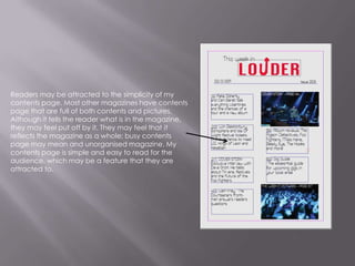 Readers may be attracted to the simplicity of my contents page. Most other magazines have contents page that are full of both contents and pictures. Although it tells the reader what is in the magazine, they may feel put off by it. They may feel that it reflects the magazine as a whole; busy contents page may mean and unorganised magazine. My contents page is simple and easy to read for the audience, which may be a feature that they are attracted to.