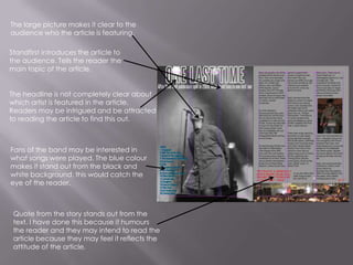 The large picture makes it clear to the audience who the article is featuring.Standfirst introduces the article to the audience. Tells the reader the main topic of the article.The headline is not completely clear about which artist is featured in the article. Readers may be intrigued and be attracted to reading the article to find this out.Fans of the band may be interested in what songs were played. The blue colour makes it stand out from the black and white background, this would catch the eye of the reader.Quote from the story stands out from the text. I have done this because it humours the reader and they may intend to read the article because they may feel it reflects the attitude of the article.