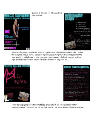 Question 5 – How did you attract/address
                           your audience




Using the information I found out in my focus on what colours/fonts associated with R&B. I applied
this to my final product above. I also asked my focus group what picture they would prefer on the
front, a majority said a female as most front covers have males on. My front cover and contents
page colours I feel are colours that will attract the audience as they stand out.




For my double page spread I still wanted to be consistent with the colours and layout of my
magazine, however I decided to use the font pink to attract the female audience towards the article
 