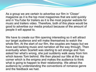 As a group we are certain to advertise our film in ‘Closer’
magazine as it is the top most magazines that are sold quickly
and in YouTube for trailers as it is the most popular website for
music and trailers video. Therefore, both of this place would be
good to advertise our media product because of the amount of
people it will appeal to.

We have to create our film opening interesting so it will attract
our target audience and will make themselves to watch the
whole film. At the start of our film, the couples are happy but we
have sad backing music and narration all the way through. Then
eventually when Scarlett was starting to act strange and Tom
asked her what’s wrong, she just suddenly walk away from him
which leaves Tom behind. We then placed our title at the top
corner which is the enigma and makes the audience to think
what is going to happen to their relationship. We attract the
audience by understanding the conventions of romance genre
and the feedback we had.
 