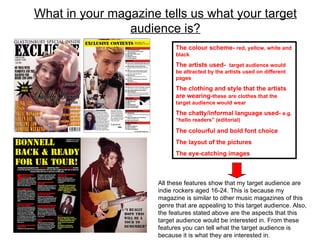 What in your magazine tells us what your target audience is? The colour scheme-  red, yellow, white and black The artists used-  target audience would be attracted by the artists used on different pages The clothing and style that the artists are wearing- these   are clothes that the target audience would wear The chatty/informal language used-  e.g. “hello readers” (editorial)  The colourful and bold font choice The layout of the pictures The eye-catching images All these features show that my target audience are indie rockers aged 16-24. This is because my magazine is similar to other music magazines of this genre that are appealing to this target audience. Also, the features stated above are the aspects that this target audience would be interested in. From these features you can tell what the target audience is because it is what they are interested in.  