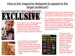 How is the magazine designed to appeal to the target audience? The masthead is designed to appeal to the target audience because it is in a large, bold font so is therefore eye-catching for the reader. The word “exclusive” also suggests that it is new and something different and as indie rockers like to be seen as different this would appeal to them. The header involves a music festival so this would therefore appeal to the target audience as they like to attend events such as these The coverlines are designed to appeal to the target audience because they involve music artists that the reader would be interested in. Also the colours and shadowing used makes it look more eye-catching against the background image. The images on the contents page are designed to appeal to the target audience because they are wearing clothes that the reader would wear and some also include instruments which the readers would be interested in. The layout of the question and answer article is designed to appeal to the target audience because the text is split into sections so is therefore easier to read. The use of colours is also attractive as they are bright and colourful. 