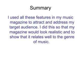 Summary I used all these features in my music magazine to attract and address my target audience. I did this so that my magazine would look realistic and to show that it relates well to the genre of music.  