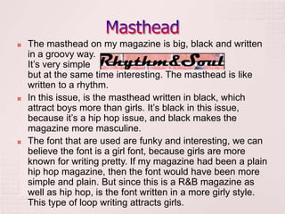    The masthead on my magazine is big, black and written
    in a groovy way.
    It’s very simple
    but at the same time interesting. The masthead is like
    written to a rhythm.
   In this issue, is the masthead written in black, which
    attract boys more than girls. It’s black in this issue,
    because it’s a hip hop issue, and black makes the
    magazine more masculine.
   The font that are used are funky and interesting, we can
    believe the font is a girl font, because girls are more
    known for writing pretty. If my magazine had been a plain
    hip hop magazine, then the font would have been more
    simple and plain. But since this is a R&B magazine as
    well as hip hop, is the font written in a more girly style.
    This type of loop writing attracts girls.
 