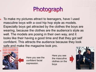   To make my pictures attract to teenagers, have I used
    masculine boys with a cool hip hop style as models.
    Especially boys get attracted by the clothes the boys are
    wearing, because the clothes are the audience’s style as
    well. The models are posing in their own way, and it
    looks like their having a good time and that they got self
    confident. This attracts the audience because they look
    safe and make the magazine look pro.



                                       Here you see
                    Here you see the   the masculine
                    confident facial   clothes on the
                    expression.        boys
 