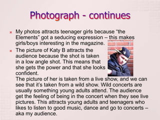    My photos attracts teenager girls because “the
    Elements” got a seducing expression – this makes
    girls/boys interesting in the magazine.
   The picture of Katy B attracts the
    audience because the shot is taken
    in a low angle shot. This means that
    she gets the power and that she looks
    confident.
    The picture of her is taken from a live show, and we can
    see that it’s taken from a wild show. Wild concerts are
    usually something young adults attend. The audience
    get the feeling of being in the concert when they see live
    pictures. This attracts young adults and teenagers who
    likes to listen to good music, dance and go to concerts –
    aka my audience.
 