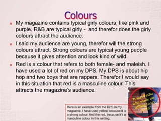    My magazine contains typical girly colours, like pink and
    purple. R&B are typical girly - and therefor does the girly
    colours attract the audience.
   I said my audience are young, therefor will the strong
    colours attract. Strong colours are typical young people
    because it gives attention and look kind of wild.
   Red is a colour that refers to both female- and maleish. I
    have used a lot of red on my DPS. My DPS is about hip
    hop and two boys that are rappers. Therefor I would say
    in this situation that red is a masculine colour. This
    attracts the magazine’s audience.


                          Here is an example from the DPS in my
                          magazine. I have used yellow because it is
                          a strong colour. And the red, because it’s a
                          masculine colour in this setting.
 