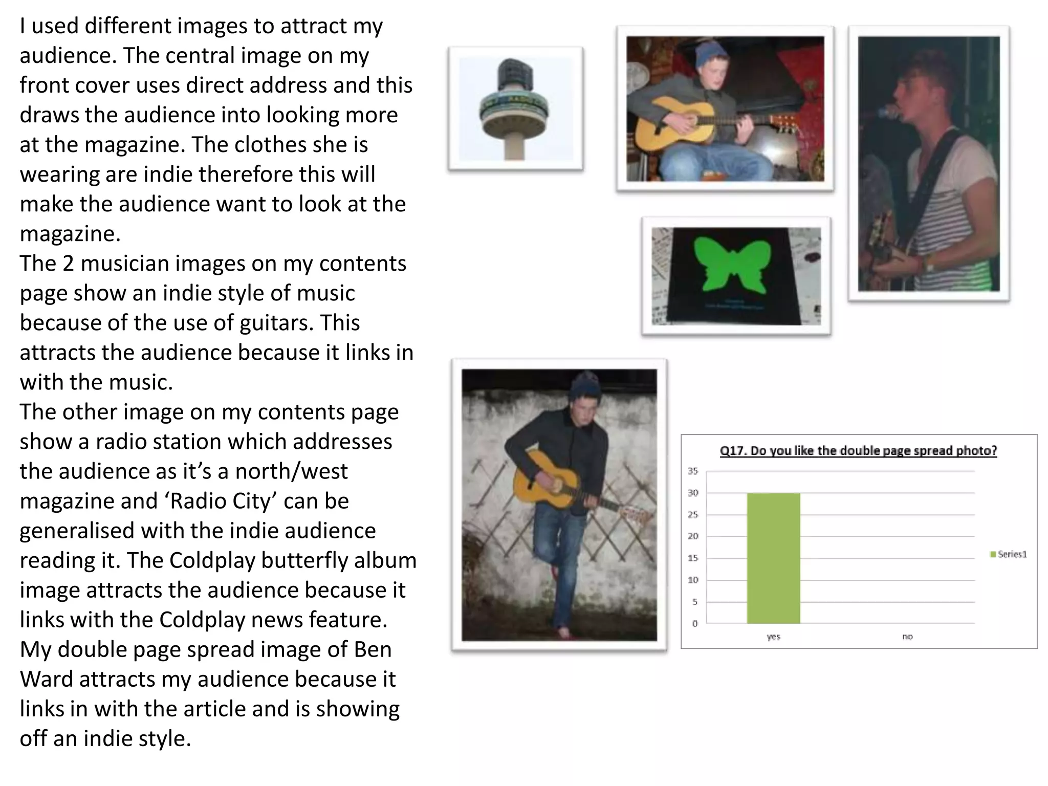 I used different images to attract my
audience. The central image on my
front cover uses direct address and this
draws the audience into looking more
at the magazine. The clothes she is
wearing are indie therefore this will
make the audience want to look at the
magazine.
The 2 musician images on my contents
page show an indie style of music
because of the use of guitars. This
attracts the audience because it links in
with the music.
The other image on my contents page
show a radio station which addresses
the audience as it’s a north/west
magazine and ‘Radio City’ can be
generalised with the indie audience
reading it. The Coldplay butterfly album
image attracts the audience because it
links with the Coldplay news feature.
My double page spread image of Ben
Ward attracts my audience because it
links in with the article and is showing
off an indie style.
 