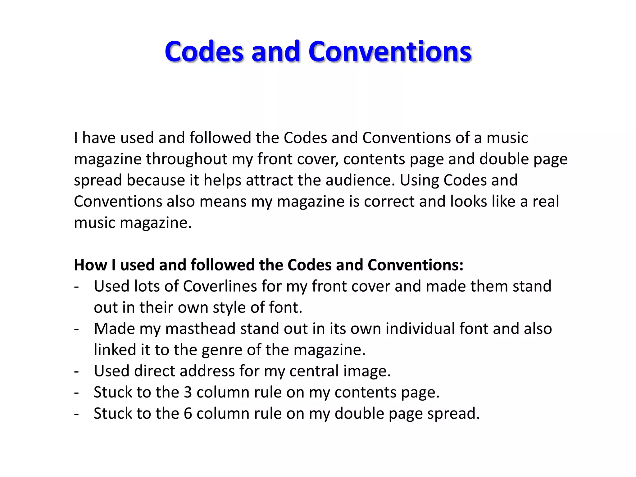 Codes and Conventions

I have used and followed the Codes and Conventions of a music
magazine throughout my front cover, contents page and double page
spread because it helps attract the audience. Using Codes and
Conventions also means my magazine is correct and looks like a real
music magazine.

How I used and followed the Codes and Conventions:
- Used lots of Coverlines for my front cover and made them stand
  out in their own style of font.
- Made my masthead stand out in its own individual font and also
  linked it to the genre of the magazine.
- Used direct address for my central image.
- Stuck to the 3 column rule on my contents page.
- Stuck to the 6 column rule on my double page spread.
 