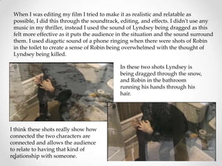 When I was editing my film I tried to make it as realistic and relatable as
 possible, I did this through the soundtrack, editing, and effects. I didn't use any
 music in my thriller, instead I used the sound of Lyndsey being dragged as this
 felt more effective as it puts the audience in the situation and the sound surround
 them. I used diagetic sound of a phone ringing when there were shots of Robin
 in the toilet to create a sense of Robin being overwhelmed with the thought of
 Lyndsey being killed.

                                             In these two shots Lyndsey is
                                             being dragged through the snow,
                                             and Robin in the bathroom
                                             running his hands through his
                                             hair.




I think these shots really show how
connected the two characters are
connected and allows the audience
to relate to having that kind of
relationship with someone.
 