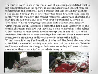 The mise-en-scene I used in my thriller was all quite simple as I didn't want to
rely on objects to make the opening interesting and instead focused more on
the characters and locations. I used a bracelet that falls off Lyndsey as she is
being dragged through the snow so that when Robin finds it the audience can
identify with his character. The bracelet represents Lyndsey as a character and
may give the audience a clue as to what kind of person she is, as well as
connecting with our young target audience as its a fashionable accessory
within this age group. I also used a phone that Robin calls Lyndsey on to link
the two characters and show that they have a close relationship, it also relates
to our audience as most people have a mobile phone. It may also add to the
audiences fear as it can be very worrying when someone doesn't answer their
phone, so this attracts our audience as they can relate to that feeling.
When I was editing my film I used lots of fades and dissolves in-between shots
to establish a sense of uncertainty as to what was reality and fantasy. This may
confuse our audience but also grab their attention as they will want to know
more about the story and to find out what's going on.
 