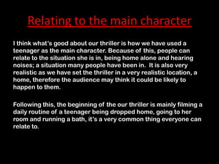 Relating to the main character
I think what’s good about our thriller is how we have used a
teenager as the main character. Because of this, people can
relate to the situation she is in, being home alone and hearing
noises; a situation many people have been in. It is also very
realistic as we have set the thriller in a very realistic location, a
home, therefore the audience may think it could be likely to
happen to them.

Following this, the beginning of the our thriller is mainly filming a
daily routine of a teenager being dropped home, going to her
room and running a bath, it’s a very common thing everyone can
relate to.
 