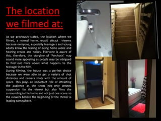 The location
we filmed at:
As we previously stated, the location where we
filmed, a normal home, would attract viewers
because everyone, especially teenagers and young
adults know the feeling of being home alone and
hearing creaks and noises. Everyone is aware of
this, therefore, the storyline of ‘Psychosis’ may
sound more appealing as people may be intrigued
to find out more about what happens to the
teenager in the film.
During filming, the house was a perfect choice
because we were able to get a variety of shot
distances and camera shots with the amount of
space. This plays an important role of attracting
the audience as the shots not only creates
suspension for the viewer but also films the
surrounding in the home and not just one scene so
the viewers believe the beginning of the thriller is
leading somewhere.
 