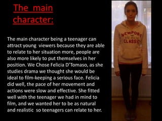 The main
  character:
The main character being a teenager can
attract young viewers because they are able
to relate to her situation more, people are
also more likely to put themselves in her
position. We Chose Felicia D’Tomaso, as she
studies drama we thought she would be
ideal to film-keeping a serious face. Felicia
did well, the pace of her movement and
actions were slow and effective. She fitted
well with the teenager we had in mind to
film, and we wanted her to be as natural
and realistic so teenagers can relate to her.
 