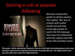 Gaining a cult or we
                 How   popular
            following We have created this
                                                         poster to attract viewers.
                                                         The caption ‘def. loss of
                                                         contact with reality’
                                                         stands out and may
                                                         encourage people to
                                                         watch the film because
                                                         they may not understand
                                                         what the caption and title
                                                         of our film actually means.

This poster will be advertising ‘Psychosis’, the use of the high shot looking down on the main
character may become recognised and familiar to people because the image catches your
eye and makes you realise her frightened look.
 