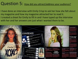 Question 5: How did you attract/address your audience?
I have done an interview with Emily Crisp to ask her how she felt about
my magazine and how my magazine attracted her to read it.
I created a sheet for Emily to fill in and I have typed up the interview
with her and her answers are just what I wanted them to be.
 