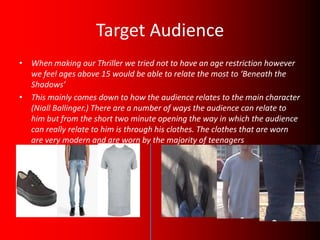 Target Audience
• When making our Thriller we tried not to have an age restriction however
  we feel ages above 15 would be able to relate the most to ‘Beneath the
  Shadows’
• This mainly comes down to how the audience relates to the main character
  (Niall Ballinger.) There are a number of ways the audience can relate to
  him but from the short two minute opening the way in which the audience
  can really relate to him is through his clothes. The clothes that are worn
  are very modern and are worn by the majority of teenagers
 