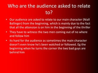 Who are the audience asked to relate
                 to?
• Our audience are asked to relate to our main character (Niall
  Ballinger) from the beginning, which is mainly due to the fact
  that all the attension is on him in the beginning of the thriller
• They have to witness the two men coming out of no where
  and follow him
• Its hard for the audience as sometimes the main character
  doesn’t even know he’s been watched or followed. Eg the
  beginning when he turns the corner the two bad guys are
  behind him
 