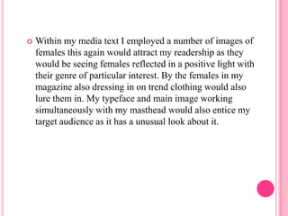    Within my media text I employed a number of images of
    females this again would attract my readership as they
    would be seeing females reflected in a positive light with
    their genre of particular interest. By the females in my
    magazine also dressing in on trend clothing would also
    lure them in. My typeface and main image working
    simultaneously with my masthead would also entice my
    target audience as it has a unusual look about it.
 