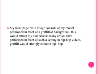    My front page main image consists of my model
    positioned in front of a graffitied background, this
    would attract my audience as many artists have
    performed in front of such a setting in hip-hop videos,
    graffiti would strongly connote hip- hop.
 