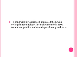    To bond with my audience I addressed them with
    colloquial terminology, this makes my media texts
    seem more genuine and would appeal to my audience.
 