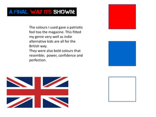 The colours I used gave a patriotic
feel too the magazine. This fitted
my genre very well as indie
alternative kids are all for the
British way.
They were also bold colours that
resemble; power, confidence and
perfection.
 