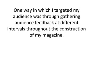 One way in which I targeted my
   audience was through gathering
    audience feedback at different
intervals throughout the construction
            of my magazine.
 