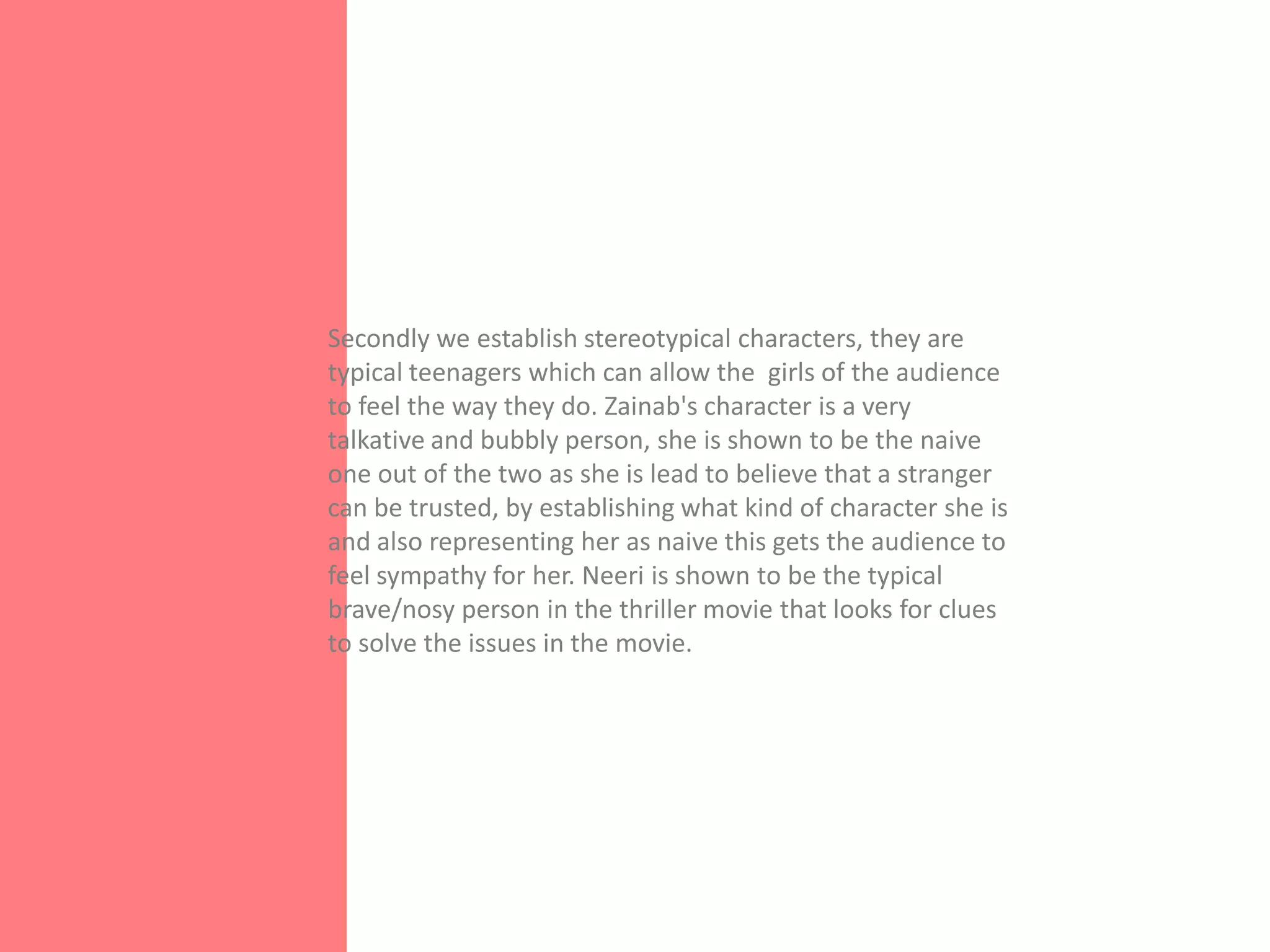 Secondly we establish stereotypical characters, they are
typical teenagers which can allow the girls of the audience
to feel the way they do. Zainab's character is a very
talkative and bubbly person, she is shown to be the naive
one out of the two as she is lead to believe that a stranger
can be trusted, by establishing what kind of character she is
and also representing her as naive this gets the audience to
feel sympathy for her. Neeri is shown to be the typical
brave/nosy person in the thriller movie that looks for clues
to solve the issues in the movie.
 