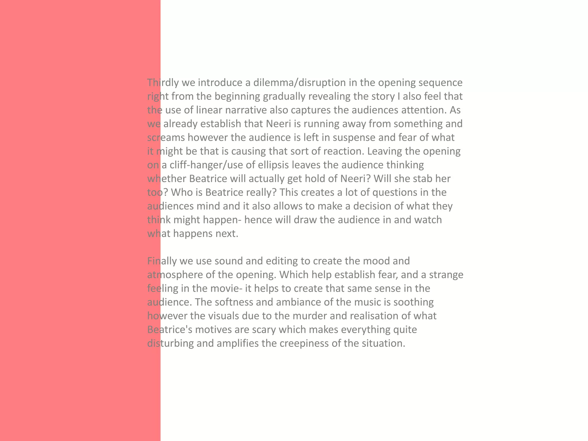 Thirdly we introduce a dilemma/disruption in the opening sequence
right from the beginning gradually revealing the story I also feel that
the use of linear narrative also captures the audiences attention. As
we already establish that Neeri is running away from something and
screams however the audience is left in suspense and fear of what
it might be that is causing that sort of reaction. Leaving the opening
on a cliff-hanger/use of ellipsis leaves the audience thinking
whether Beatrice will actually get hold of Neeri? Will she stab her
too? Who is Beatrice really? This creates a lot of questions in the
audiences mind and it also allows to make a decision of what they
think might happen- hence will draw the audience in and watch
what happens next.

Finally we use sound and editing to create the mood and
atmosphere of the opening. Which help establish fear, and a strange
feeling in the movie- it helps to create that same sense in the
audience. The softness and ambiance of the music is soothing
however the visuals due to the murder and realisation of what
Beatrice's motives are scary which makes everything quite
disturbing and amplifies the creepiness of the situation.
 