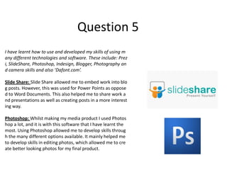 Question 5
I have learnt how to use and developed my skills of using m
any different technologies and software. These include: Prez
i, SlideShare, Photoshop, Indesign, Blogger, Photography an
d camera skills and also ‘Dafont.com’.

Slide Share: Slide Share allowed me to embed work into blo
g posts. However, this was used for Power Points as oppose
d to Word Documents. This also helped me to share work a
nd presentations as well as creating posts in a more interest
ing way.

Photoshop: Whilst making my media product I used Photos
hop a lot, and it is with this software that I have learnt the
most. Using Photoshop allowed me to develop skills throug
h the many different options available. It mainly helped me
to develop skills in editing photos, which allowed me to cre
ate better looking photos for my final product.
 