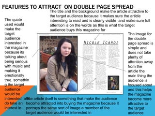 FEATURES TO ATTRACT ON DOUBLE PAGE SPREAD
                            The title and the background make the article attractive to
                            the target audience because it makes sure the article
The quote                   interesting to read and is clearly visible and make sure full
used would                  attention is on the words as this is what the target
make the                    audience buys this magazine for
target                                                                      The image for
audience                                                                    the double
interested in                                                               page spread is
the magazine                                                                simple and
because its                                                                 does not take
talking about                                                               plenty of
being serious                                                               attention away
with music and                                                              from the
making it                                                                   article the
emotionally                                                                 main thing the
true, somethin                                                              audience is
g the target                                                                focused about
audience                                                                    and this helps
would be                                                                    the magazine
interested and article itself is something that make the audience
              The                                                           become more
do take an become attracted into buying the magazine because it             attractive to
interest in portrays the same sort of image a member of the                 the target
              target audience would be interested in                        audience
 