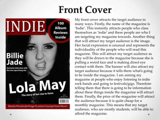 Front Cover
   My front cover attracts the target audience in
   many ways. Firstly, the name of the magazine is
   ‘Indie’. This instantly attracts people who class
   themselves as ‘indie’ and these people are who I
   am targeting my magazine towards. Another thing
   that will attract my target audience is the image.
   Her facial expression is unusual and represents the
   individuality of the people who will read this
   magazine. This will attract my target audience as
   they will be drawn to the magazine because she is
   pulling a weird face and is making direct eye
   contact with them. The banner will also attract my
   target audience because it tells them what’s going
   to be inside the magazine. I am aiming my
   magazine at people who enjoy listening to indie
   rock bands and going to festivals/gigs. Therefore
   telling them that there is going to be information
   about these things inside the magazine will attract
   them. Finally, the price of the magazine will attract
   the audience because it is quite cheap for a
   monthly magazine. This means that my target
   audience, who are mostly students, will be able to
   afford the magazine.
 