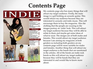 Contents Page
     My contents page also has many things that will
     attract my target audience. Firstly, the main
     image is a girl holding an acoustic guitar. This
     would attract my audience because they are
     interested in acoustic and indie music. This will
     encourage them to buy the magazine. Also the
     clothing that the people are wearing in the
     images portray an ‘indie’ look. This will attract
     my target audience because they will be able to
     relate to them and maybe get some ideas of
     what to wear. The images are of both males and
     females. This would attract my target audience
     because I am aiming my magazine at both
     genders so including both genders on my
     contents page will be more suitable for males
     and females. Another thing that will attract my
     target audience is the bands that are mentioned
     in the articles. All of the bands are indie rock
     bands so this will attract my target audience
     because they will be bands that they are
     interested in and would like to know more
     about.
 