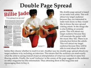 Double Page Spread
                                                                   My double page spread is based
                                                                   on an indie rock artist. This will
                                                                   attract my target audience
                                                                   because they are interested in
                                                                   indie rock music so they would
                                                                   like to know the new up and
                                                                   coming artists. In the image she
                                                                   is also holding an acoustic
                                                                   guitar. This will attract my
                                                                   target audience because they
                                                                   will associate the guitar with
                                                                   the music they like. There is an
                                                                   introduction before the article.
                                                                   This will attract my target
                                                                   audience because they will be
                                                                   able to read about the article
before they choose whether to read it or not. Another way my double page spread attracts my
target audience is by including an interview. This means that the audience can read exactly
what the artist is saying instead of just an interpretation of what was said like in some free
flowing articles. Finally, the word ‘exclusive’ in the corner of the page suggests to the audience
no other magazine has this information. Thus attracting them to the magazine and
encouraging them to buy it.
 