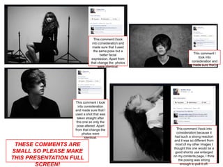 This comment I took
                               into consideration and
                               made sure that I used
                                the same pose but a
                                     better facial                   This comment I
                               expression. Apart from                   took into
                              that change the photos                consideration and
                                   were identical.                   made sure that I




                   This comment I took
                      into consideration
                   and made sure that I
                   used a shot that was
                     taken straight after
                    this one so only the
                    pose altered. Apart
                   from that change the                   This comment I took into
                         photos were                      consideration because it
                           identical.                    had such a strong reaction
                                                        and it was so different from
 THESE COMMENTS ARE                                      most of my other images I
                                                        thought this one would be a
SMALL SO PLEASE MAKE                                     good shot to use enlarged
                                                        on my contents page. I think
THIS PRESENTATION FULL                                     the posing was strong
        SCREEN!                                             enough to pull it off.
 