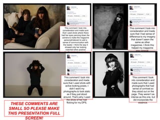 This comment I took into       This comment I took into
                          consideration and made sure       consideration and made
                          that I used shots where Kiera
                                                            sure that I had sense of
                         had her eyes panning down the
                         camera to make the magazine        difference to my imagery
                            personal/relevant to add a        that doesn’t seem the
                          sense of communication with             same as other
                           the reader. I think the way it    magazines. I think this
                             showed only her looking           helped my magazine
                              matched other positive
                                                                   stay original.
                             feedback I had received.




                           This comment I took into             This comment I took
                           consideration and made             into consideration and
                          sure that I used shots with         made sure that I used
                            active looking poses, I            photographs that had
                                 didn’t want my                 sense of contrast so
                          photographs to look static           they stood out on the
                             as if they just stood            page. They weren’t as
                          around. That’s why I used          intense as this one, but
                             the show of her hair                did incorporate the
                             flicking for my DPS.                      essence.
 THESE COMMENTS ARE
SMALL SO PLEASE MAKE
THIS PRESENTATION FULL
        SCREEN!
 