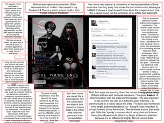 The weaving of the               The hat was used as a convention of the                   Her hair is very natural, a convention in the representation of Indie
        masthead is
 unconventional (most
                                   representation of ‘Indies’ I discovered in my              musicians, her long wavy hair shows the connotations and stereotype
    opt for behind or in         Research & Planning which proved ‘quirky’ from               fulfilled. It shows a down-to-earth tone about the magazine and how
  front) which gave my                     Target Audience feedback.                            this is about music not the perfection of an artists hair that might
     vertical masthead
originality. I think using
                                                                                                                     occur for a pop magazine.
                                                                                                                                                     * Pull out quote and
  lower case was more
    appropriate for the                                                                                                                              differences in font
  genre than capitals. I                                                                                                                        slightly show magazine
   think capitals would                                                                                                                              conventions. This
     have seemed too                                                                                                                            variation used for each
 aggressive for my laid                                                                                                                           cover line gives is a
back style of magazine                                                                                                                              more professional
      and visually this                                                                                                                          quality. This was my
   appeals to my target                                                                                                                           only quote and slight
          audience.                                                                                                                                form of plug on my
    The mise-en-scene
 shows the genre and is                                                                                                                         cover. I decided to use
    relevant to music. It                                                                                                                        grey because it was a
   contrasts against the                                                                                                                        colour that worked well
lighter black background                                                                                                                       in co-ordinating with the
      in a way that isn’t                                                                                                                             black and white
          distracting.                                                                                                                             photography which
                                                                                                                                                  looked slightly grey-
                     *
                                                                                                                                                 scale. I helps the blue
                                                                                                                                                stand out between the
  Using the baby sky blue                                                                                                                       two greys . I didn’t use
    only once on the cover                                                                                                                        any additional puffs,
highlights the significance                                                                                                                         plugs or stand out
   of the link to that colour                                                                                                                  colour choices because
       and looks visually                                                                                                                           I wanted to keep a
    interesting as a pattern
                                                                                                                                               simplicity that suited the
  amongst the cover lines.
                                                                                                                                                genre conventions and
    The use of column and
   lines is more noticeable                                                                                                                   show off the background
     with this between the                                                                                                                       mise-en-scene more.
              greys,                                                                                                                             This would have been
        The names of artists in the                                                                                                               hidden if I had what
       magazine are underlined to                                                                                                                  looked like stickers
   highlight the genre and attract an                                                                                                           slapped over my main
  indie music fan of bands that they                                                            Both their eyes are panning down the camera lens to give a sense
                                                                                                                                                 image to make it look
       are likely to be interested in.        The price is really       Both their hands
   Highlighting significant people on       important to show the       are placed like a        of direct address and personal relevance. This gives a sense of
                                                                                                                                                            tacky.
the cover follows some conventions            class of the target      school photo, this        communication with the artist and the reader. This was important
  of addressing a target audience. I         audience, £2.85 may
                                                                        link to education             to set up from the start as it fulfils the point interview – to
 think this shows the representation         seem expensive to a
   of fans as people who want to be                                     and style of look       communicate to a reader about the artist. This look was mentioned
                                            working class reader,
    informed of their favourite artists                                presents a preppy          in my target audience feedback, so I thought it was important to
                                           however for employed
     not entertained. The black text
                                           middle class people, it     edge to the artists      bring it forward on my front cover. The darkness around their eyes
      boxes makes the cover lines
                                          isn’t far off £2.50, which       that fulfils the        also fulfils the ‘spooky’ comment about being dark and intense.
         standout and fulfils genre
   conventions of interesting design      was the price fedback to       genre and artist          Using this allowed me to attract my target audience’s attention
and features that are unique to that         me in my research &          representation               because it’s so different to brightly lit front covers that’s
     brand. Continuing this onto my          planning. I think this         stereotype.                                    everywhere today.
 