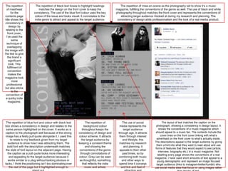The repetition           The repetition of black text boxes to highlight headings           The repetition of mise-en-scene as the photography set to show it’s a music
  of masthead               matches the design on the front cover to keep the             magazine, fulfilling the conventions of the genre as well. The use of black and white
       for the          consistency, The use of the blue font colour uses the key         photography throughout matches the front cover and represents the conventions of
contents page            colour of the issue and looks visual. It connotates to the          attracting target audience I looked at during my research and planning. The
title shows the          indie genre to attract and appeal to the target audience.         consistency of design adds professionalism and the look of a real media product.
consistency in
     design by
 relating to the
   front cover,
  I’ve used the
        same
  technique of
   overlapping
the image with
the text to give
   the brand a
    significant
     look. This
   fulfilment of
    convention
    makes the
magazine look
        more
  professional
but also sticks
        to the
 convention of
 a quirky indie
    magazine.




 The repetition of blue font and colour with black text            The repetition of           The use of social               The layout of text matches the caption on the
box shows a consistency in design and relates to the              background colour          media represents the         photograph, showing a consistency in design layout. It
 same person highlighted on the cover. It works as a            throughout keeps the            target audience              shows the conventions of a music magazine which
caption to the photograph well because of the strong        consistency of design and       through age. It attracts      should appeal to a music fan. The contents include the
image has a feisty pull quote alongside it. I used this     colour scheme. It attracts       them through interest            cover lines on the front cover linking with what’s
     to relate to my feedback given from my target             the target audience by          and lifestyle, this        advertised on the front cover to what’s actually inside.
   audience to show how I was attracting them. The          keeping a constant theme         matches my research         The descriptions appeal to the target audience by giving
                                                                                                                          them a hint into what they want to read about and use
  bold font with the description underneath matches                and showing the              and planning. It
                                                                                                                         forms of features that they would expect to see (article,
 the style of font layout on the adjacent page. Having       conventions of the genre        appeals to their other
                                                                                                                            interview, biography etc.) in a music magazine. Not
   the caption as a pull quote looks more interesting         through connotations of          past times, so by           labelling every page shows the conventions of a real
    and appealing to the target audience because it         colour. Grey can be seen         combining both music        magazine, I have used short amounts of text appeal to a
   works similar to a plug without looking obvious or        as thoughtful, something          and other ways to           young demographic and represent an image focused
tacky. I think the positioning isn’t too dominating over        that reflects the indie      spend time it conveys        target audience (links to instagram/twitter/tumblr) who
    the rest of the page but it highlighted enough to             music and artists.          and link and feel of       use social media sites that focus on using images rather
 
