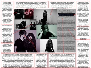 The youthful and         This is an image that was well received amongst my target audience,        The repetition mise-en-scene shows the genre and is            The repetition of blue
      energetic image          the red edit over it adds a moodiness and attitude to the image and         relevant to music. It contrasts against the lighter       colour scheme and black
 shows my inclusion of        uses the conventions of how youths are seen in today’s media. I have           black background to stand out and show the                 text box highlights the
   feedback and how I          kept my male artist in a hat throughout because it shows the quirky        representation of a modern music scene. It keeps                 subtitle and design
 have used movement             conventions of the style of artists and their representations, target       the consistency of design throughout the front             consistency that is kept
to represent the young                                  audience and genre.                                            cover, contents and DPS.                           throughout my three
   target audience and                                                                                                                                                  elements. It stands out
appealed to what they                                                                                                                                                because it has only been
 find stimulating to find                                                                                                                                            used once. It uses chatty
  in a music magazine.                                                                                                                                              language to give the style
 It adds a sense of life                                                                                                                                             of the feature and relates
    to the stereotyped                                                                                                                                                     to the young target
    indie music which                                                                                                                                                  audience, which should
 conventionally is very                                                                                                                                                   attract and appeal to
     thoughtful. I have                                                                                                                                                  them. It’s an informal
  included this to blend                                                                                                                                                  address that adds a
    with the stereotype                                                                                                                                                     relevant sense of
    and not seem two                                                                                                                                                      communication. The
       dimensional.                                                                                                                                                  vocabulary is fairly basic,
                                                                                                                                                                      but guides the audience
The use of a two shot
                                                                                *                                                                                   into the feature with ease.
  in a casual manner                                                                                                                                                   The one column of text
 was something that                                                                                                                                                      looks really obviously
was positively fedback                                                                                                                                               placed and adds a sense
   to me, I wanted to                                                                                                                                                 of importance to what is
include the thoughts I                                                                                                                                               said. The consistent use
was given and having                                                                                                                                                   of one grey background
a similar image to the                                                                                                                                                 keeps the genre colour
 cover keeps design                                                                                                                                                 conventions throughout. It
consistency and style.                                                                                                                                               co-ordinates well with the
 It features the mise-                                                                                                                                                       black and white
  en-scene to attract                                                                                                                                                          photographs.
   and appeal to the                                                                                                                                                  The use of age brackets
 target audience and                                                                                                                                                fulfils the conventions of a
 shows off the genre                                                                                                                                                    real media product but
      conventions.
  *The turquoise edit                                                                                                                                                also points out the target
 adds visual appeal to                                                                                                                                               audience is young. Being
   this well received                                                                                                                                                in the middle (roughly) of
image that I wanted to                                                                                                                                               the 16-26 bracket shows
  include because of                                                                                                                                                 it’s not just for teenagers
  audience response.                                                                                                                                                   it’s for early adults. The
   The image’s style                                                                                                                                                       font choice is like a
  looks professional.                                                                                                                                                   newspaper, or a novel
 The repetition of including an internet association keeps the target       This look and pose was       The use of blog style of writing with catchy sounds and      which stereotypically fits
   audience in mind and shows the representation of the younger               commented on in my           play on words is presented in an intellectual way to           the ideology of their
generation of today’s western culture. It relates back to the contents           target audience          attract and appeal to the target audience’s interest in     lifestyle choice. This link
page, with the representation fulfilling the stereotype that connotates    feedback and I think this    education and internet use (communication and relaxing        to other lifestyle aspects
    to how indie music is seen and communicated with it’s target           shot was the best one to        past time). It gives the article an upbeat tone which     should attract and appeal
audience. It communicates the ideology that indie musicians promote           attract and appeal to       would relate to the style young adults would want to      to them because it shows
     online and get their word of mouth through videos and web               that. The purple edit is   read and keeps it fresh and modern, The language isn’t              a connection and
 association. It also matches the youtube nation and how the 16-26         calming, which contrasts       too colloquial that it couldn’t be appreciated by other       understanding of them
 demographic use and consume the media. The idea of exclusivity               to the harsh tone this    audience's but it keeps it middle class and entertaining.   which gives the magazine
 and content only they will know about is something that will attract       image could portray but       The description and factual information keeps to the            a sense of personal
  the target audience and appeal to their want to be individual and            now looks soft and        conventions of a magazine and homes in on the genre            communication. Which
                                                                                                                                                                         adds another appeal.
 