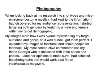 Photography:
When looking back at my research into shot types and mise-
  en-scene (costume mostly) I had kept to the information I
  had discovered for my audience representation. I started
  targeting both genders by featuring a male and female
  within my target demographic.
My images were how I was overall representing my target
  audience and genre, so it was curtail I got them perfect. I
  uploaded my images to facebook and asked people for
  feedback. My most constructive commenter was my
  friend Georgia who is obsessed with indie bands and
  photos. I used her opinions to make sure I had selected
  the photographs that would work best for an
  indie/acoustic magazine.
 