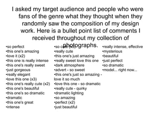 I asked my target audience and people who were
        fans of the genre what they thought when they
          randomly saw the composition of my design
         work. Here is a bullet point list of comments I
             received throughout my collection of
•so perfect                photographs. •really intense, effective
                      •so cute (x3)
•this one's amazing            •really cute                  •mysterious
•love it (x2)                  •this one's just amazing      •beautiful
•this one is really intense    •really sweet love this one •just perfect
•this one's really sweet       •dark atmosphere              •so dramatic
•just gorgeous                 •advert - so sweet            •model... right now...
•really elegant                •this one's just so amazing -
•love this one (x3)            love it so much
•this one's really cute (x2)   •love this one - so dramatic
•this one's beautiful          •really cute - quirky
•this one's so dramatic        •dramatic lighting
•dramatic                      •so amazing
•this one's great              •perfect (x2)
•intense                       •just beautiful
 