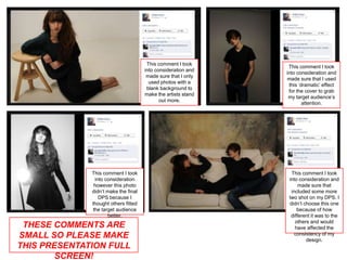 This comment I took
                                                                This comment I took
                                      into consideration and
                                                               into consideration and
                                       made sure that I only
                                                               made sure that I used
                                        used photos with a
                                                                this ‘dramatic’ effect
                                       blank background to
                                                                for the cover to grab
                                      make the artists stand
                                                                my target audience’s
                                             out more.
                                                                       attention.




              This comment I took                                This comment I took
               into consideration                               into consideration and
               however this photo                                    made sure that
              didn’t make the final                              included some more
                 DPS because I                                  two shot on my DPS. I
              thought others fitted                             didn’t choose this one
              the target audience                                   because of how
                     better.                                     different it was to the
                                                                   others and would
 THESE COMMENTS ARE                                                have affected the
SMALL SO PLEASE MAKE                                               consistency of my
                                                                        design.
THIS PRESENTATION FULL
        SCREEN!
 