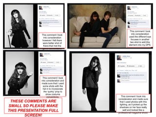 This comment I took
              This comment I took                   into consideration
               into consideration                used the different eye
              however I felt there                 focuses in another
               were better shot of                two shot to add this
               Kiera that met the                element into my DPS.
              genre conventions.




               This comment I took
              into consideration and
              made sure that I used
               some shots with the
               hat in to incorporate
                the ‘quirky’ prop to
                  show costume
                   conventions.           This comment I took into
                                       consideration and made sure
 THESE COMMENTS ARE                     that I used photos with this
                                        lighting, as it picked up the
SMALL SO PLEASE MAKE                    shadows on her face really
THIS PRESENTATION FULL                     well and looked like a
                                       professional magazine shoot.
        SCREEN!
 