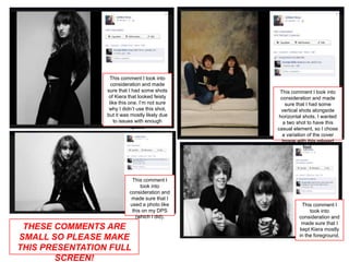 This comment I took into
                   consideration and made
                 sure that I had some shots      This comment I took into
                  of Kiera that looked feisty     consideration and made
                  like this one. I’m not sure        sure that I had some
                  why I didn’t use this shot,     vertical shots alongside
                 but it was mostly likely due    horizontal shots. I wanted
                    to issues with enough           a two shot to have this
                             space.             casual element, so I chose
                                                   a variation of the cover
                                                   image with this relaxed
                                                             feel.




                            This comment I
                                took into
                           consideration and
                            made sure that I
                           used a photo like               This comment I
                            this on my DPS                    took into
                              (which I did).             consideration and
                                                          made sure that I
 THESE COMMENTS ARE                                      kept Kiera mostly
                                                         in the foreground.
SMALL SO PLEASE MAKE
THIS PRESENTATION FULL
        SCREEN!
 