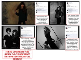 This comment I took
                                             This comment I took        into consideration and
                                            into consideration and       made sure that I had
                                             tried to recreate this        included light and
                                                 mood without            dark in my photos to
                                                 disrupting the           create this visually
                                            consistency in design.          appealing blend.




              This comment I took into
                                                                       This comment I took
                  consideration and
                                                                      into consideration and
               because I had received
                                                                      made sure that I used
               similar feedback of light
                                                                        this pose and mise-
              and dark, I chose this two
                                                                       en-scene. I think the
               shot to bring comments
                                                                       shot distance works
                together to fulfil target
                                                                       well here, and shows
                    audience and
                                                                      off the centre framing.
                     conventions.
 THESE COMMENTS ARE
SMALL SO PLEASE MAKE
THIS PRESENTATION FULL
        SCREEN!
 