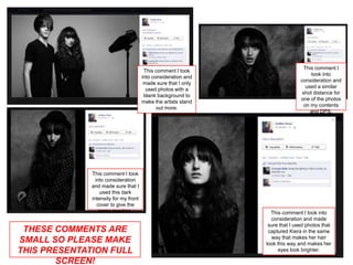 This comment I
                                        This comment I took
                                                                                    took into
                                       into consideration and
                                                                               consideration and
                                        made sure that I only
                                                                                  used a similar
                                         used photos with a
                                                                                shot distance for
                                        blank background to
                                                                               one of the photos
                                       make the artists stand
                                                                                 on my contents
                                              out more.
                                                                                    and DPS.




              This comment I took
                into consideration
              and made sure that I
                  used this dark
              intensity for my front
                 cover to give the
                  same reaction.                                  This comment I took into
                                                                  consideration and made
                                                                 sure that I used photos that
 THESE COMMENTS ARE                                              captured Kiera in the same
                                                                  way that makes her hair
SMALL SO PLEASE MAKE                                            look this way and makes her
THIS PRESENTATION FULL                                               eyes look brighter.

        SCREEN!
 
