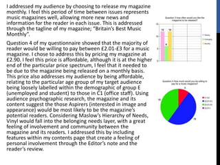 I addressed my audience by choosing to release my magazine
monthly. I feel this period of time between issues represents
music magazines well, allowing more new news and
information for the reader in each issue. This is addressed
through the tagline of my magazine; “Britain’s Best Music
Monthly”.
Question 4 of my questionnaire showed that the majority of
reader would be willing to pay between £2.01-£3 for a music
magazine. I chose to address this by pricing my magazine at
£2.90. I feel this price is affordable, although it is at the higher
end of the particular price spectrum, I feel that it needed to
be due to the magazine being released on a monthly basis.
This price also addresses my audience by being affordable,
relating to the particular age group of my target audience
being loosely labelled within the demographic of group E
(unemployed and student) to those in C1 (office staff). Using
audience psychographic research, the magazine and its
content suggest the those Aspirers (interested in image and
appearance) would be most likely to be the magazine’s
potential readers. Considering Maslow’s Hierarchy of Needs,
Vinyl would fall into the belonging needs layer, with a great
feeling of involvement and community between the
magazine and its readers. I addressed this by including
features within my contents page that create a feeling of
personal involvement through the Editor’s note and the
reader’s review.
 