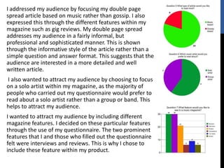 I addressed my audience by focusing my double page
spread article based on music rather than gossip. I also
expressed this through the different features within my
magazine such as gig reviews. My double page spread
addresses my audience in a fairly informal, but
professional and sophisticated manner. This is shown
through the informative style of the article rather than a
simple question and answer format. This suggests that the
audience are interested in a more detailed and well
written article.
 I also wanted to attract my audience by choosing to focus
on a solo artist within my magazine, as the majority of
people who carried out my questionnaire would prefer to
read about a solo artist rather than a group or band. This
helps to attract my audience.
I wanted to attract my audience by including different
magazine features. I decided on these particular features
through the use of my questionnaire. The two prominent
features that I and those who filled out the questionnaire
felt were interviews and reviews. This is why I chose to
include these feature within my product.
 