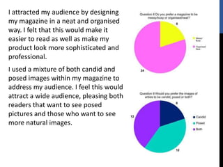 I attracted my audience by designing
my magazine in a neat and organised
way. I felt that this would make it
easier to read as well as make my
product look more sophisticated and
professional.
I used a mixture of both candid and
posed images within my magazine to
address my audience. I feel this would
attract a wide audience, pleasing both
readers that want to see posed
pictures and those who want to see
more natural images.
 